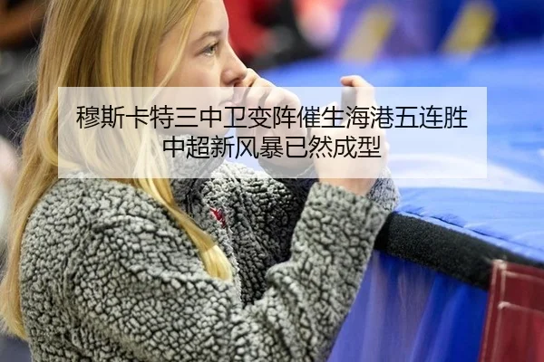 穆斯卡特三中卫变阵催生海港五连胜 中超新风暴已然成型